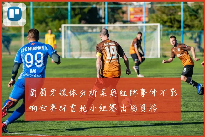 葡萄牙媒体分析莱奥红牌事件不影响世界杯首轮小组赛出场资格
