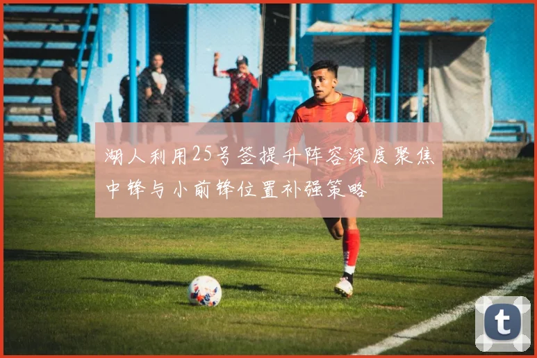 湖人利用25号签提升阵容深度聚焦中锋与小前锋位置补强策略