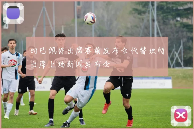 姆巴佩将出席赛前发布会代替坎特出席上场新闻发布会