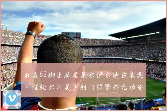 狂轰62脚出局居莱尔伊尔迪兹表现不佳恰尔汗奥卢射门频繁却无功而返