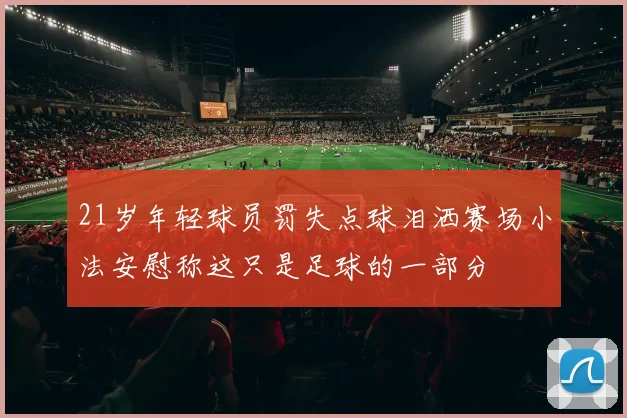 21岁年轻球员罚失点球泪洒赛场小法安慰称这只是足球的一部分