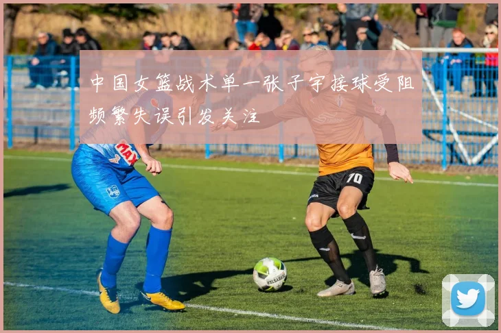 中国女篮战术单一张子宇接球受阻频繁失误引发关注