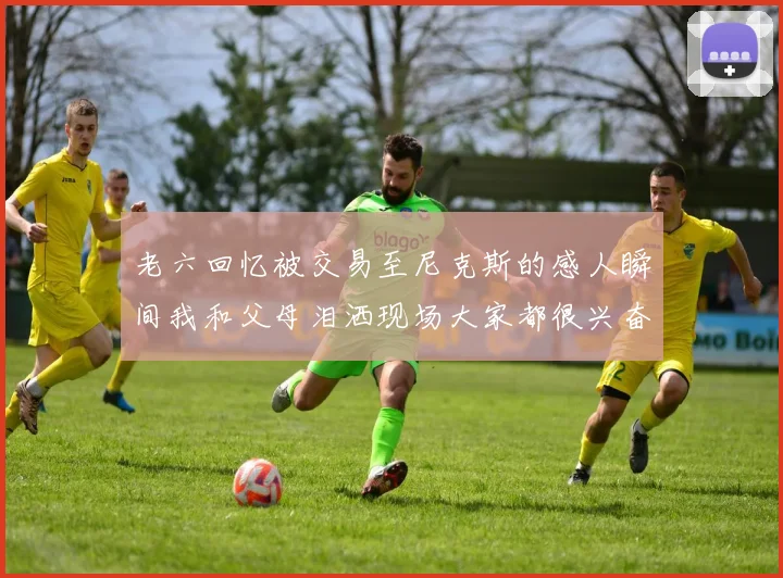 老六回忆被交易至尼克斯的感人瞬间我和父母泪洒现场大家都很兴奋