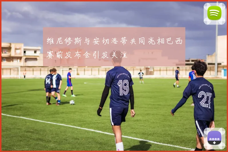 维尼修斯与安切洛蒂共同亮相巴西赛前发布会引发关注