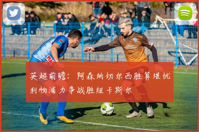 英超前瞻：阿森纳切尔西胜算堪忧利物浦力争战胜纽卡斯尔