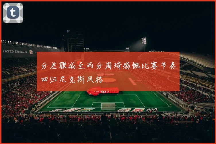 分差骤减至两分周琦感慨比赛节奏回归尼克斯风格