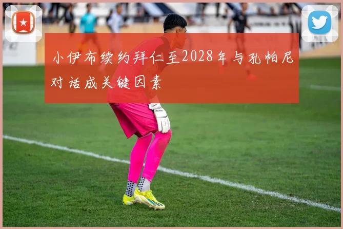 小伊布续约拜仁至2028年与孔帕尼对话成关键因素