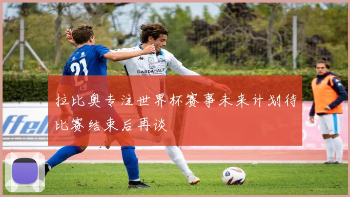 拉比奥专注世界杯赛事未来计划待比赛结束后再谈