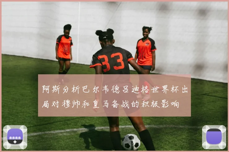 阿斯分析巴尔韦德吕迪格世界杯出局对穆帅和皇马备战的积极影响