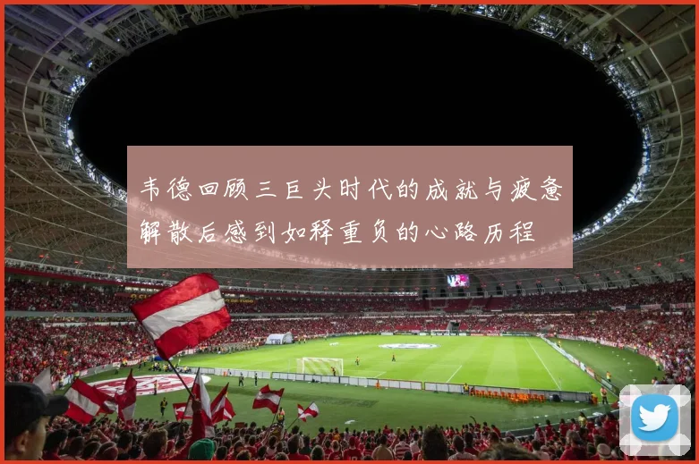 韦德回顾三巨头时代的成就与疲惫解散后感到如释重负的心路历程