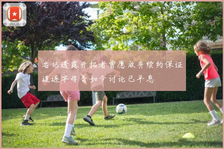 名记透露开拓者曾愿放弃续约保证追逐字母哥如今讨论已平息