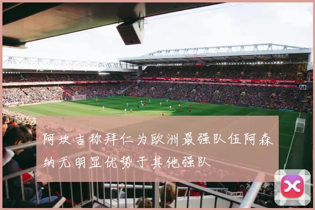 阿坎吉称拜仁为欧洲最强队伍阿森纳无明显优势于其他强队