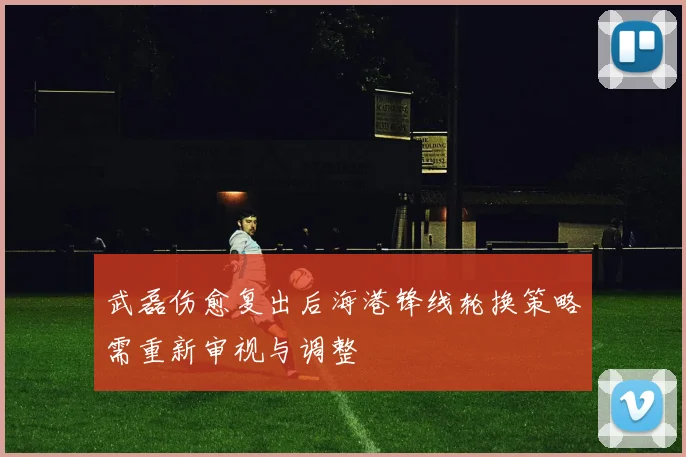 武磊伤愈复出后海港锋线轮换策略需重新审视与调整