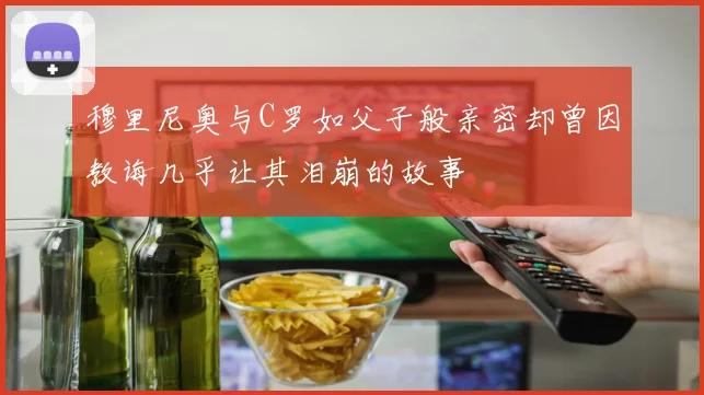 穆里尼奥与C罗如父子般亲密却曾因教诲几乎让其泪崩的故事