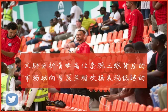 文胖分析黄蜂高位套现三球背后的市场动向与莫兰特吹杨表现低迷的影响