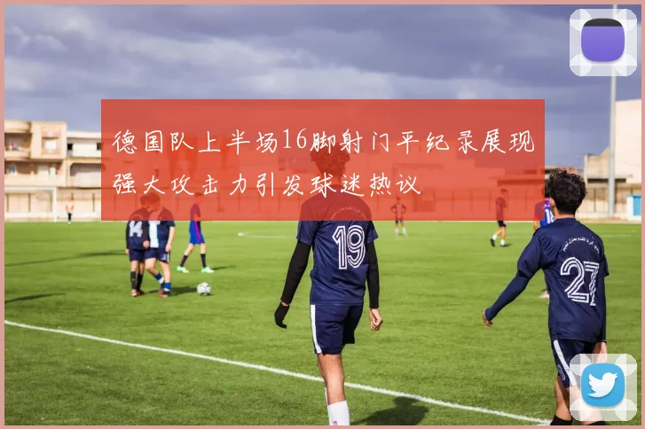 德国队上半场16脚射门平纪录展现强大攻击力引发球迷热议