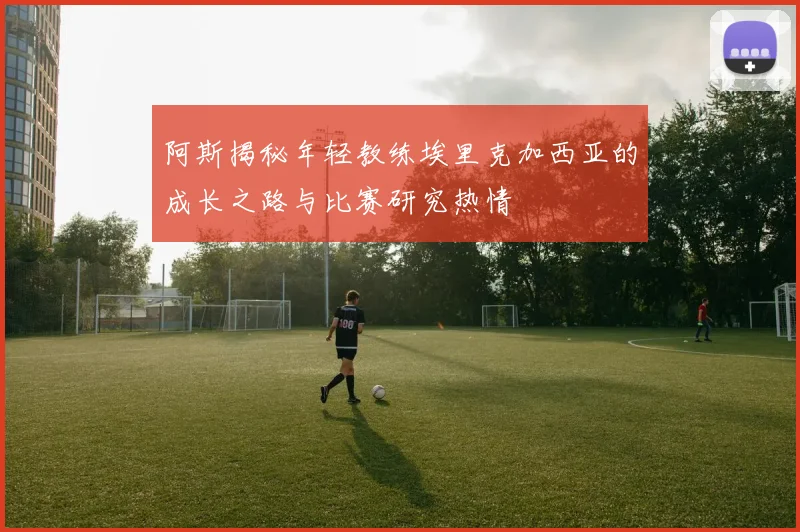 阿斯揭秘年轻教练埃里克加西亚的成长之路与比赛研究热情