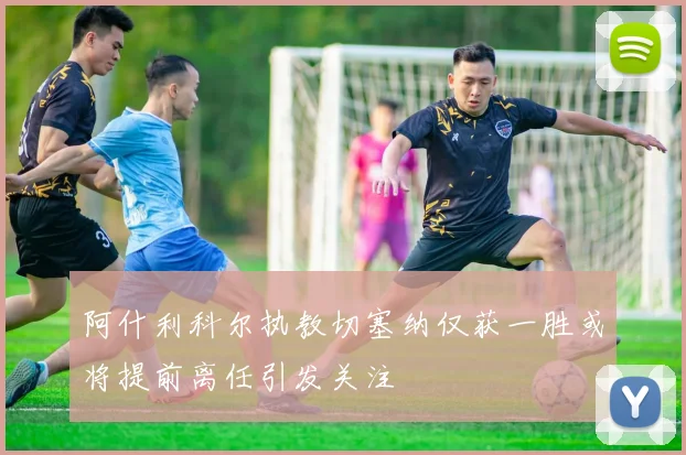 阿什利科尔执教切塞纳仅获一胜或将提前离任引发关注