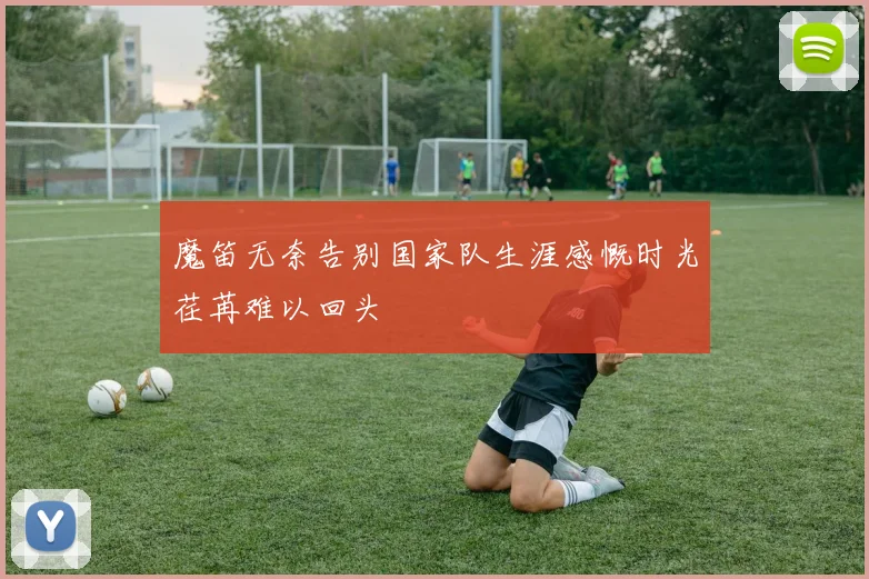 魔笛无奈告别国家队生涯感慨时光荏苒难以回头