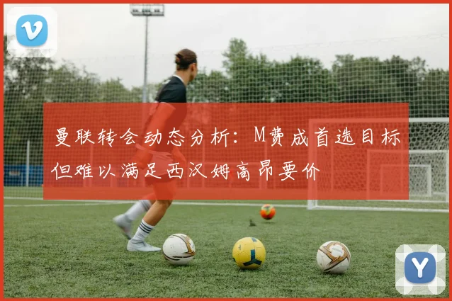 曼联转会动态分析：M费成首选目标但难以满足西汉姆高昂要价
