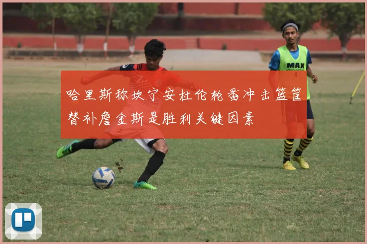 哈里斯称坎宁安杜伦轮番冲击篮筐替补詹金斯是胜利关键因素