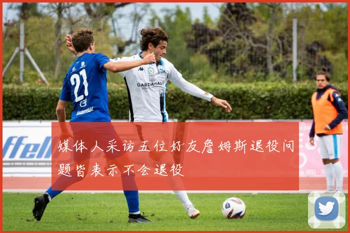 媒体人采访五位好友詹姆斯退役问题皆表示不会退役