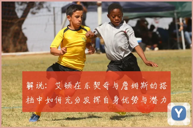 解说：艾顿在东契奇与詹姆斯的搭档中如何充分发挥自身优势与潜力