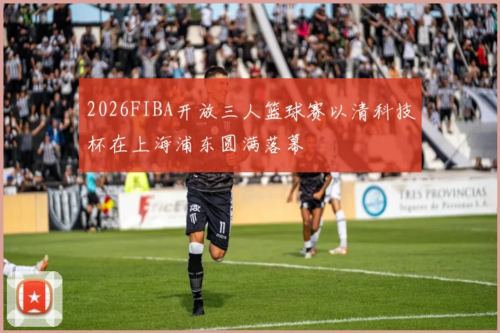 2026FIBA开放三人篮球赛以清科技杯在上海浦东圆满落幕